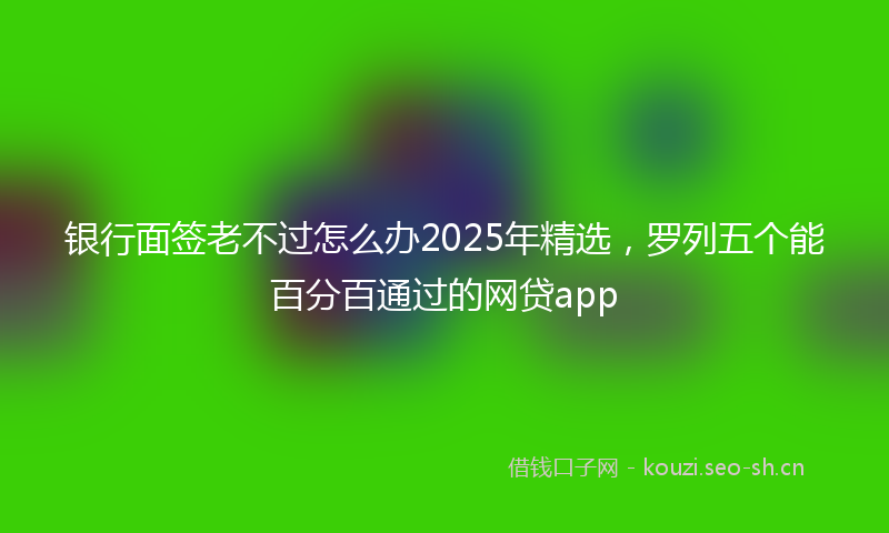 银行面签老不过怎么办2025年精选，罗列五个能百分百通过的网贷app