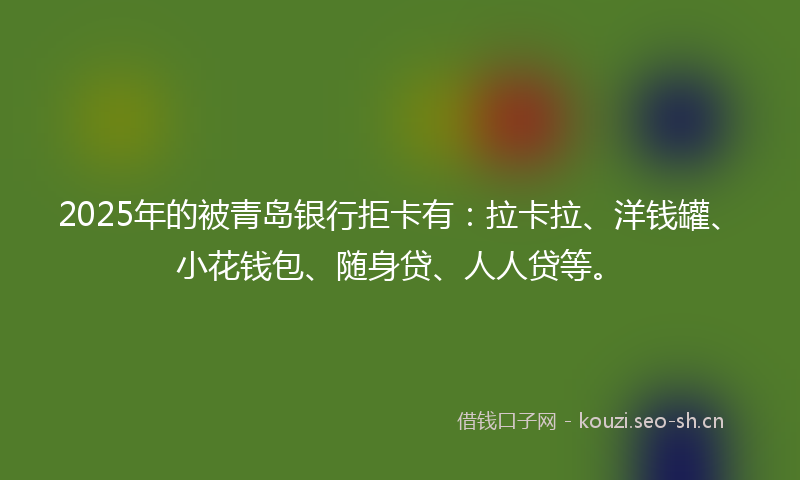 2025年的被青岛银行拒卡有：拉卡拉、洋钱罐、小花钱包、随身贷、人人贷等。