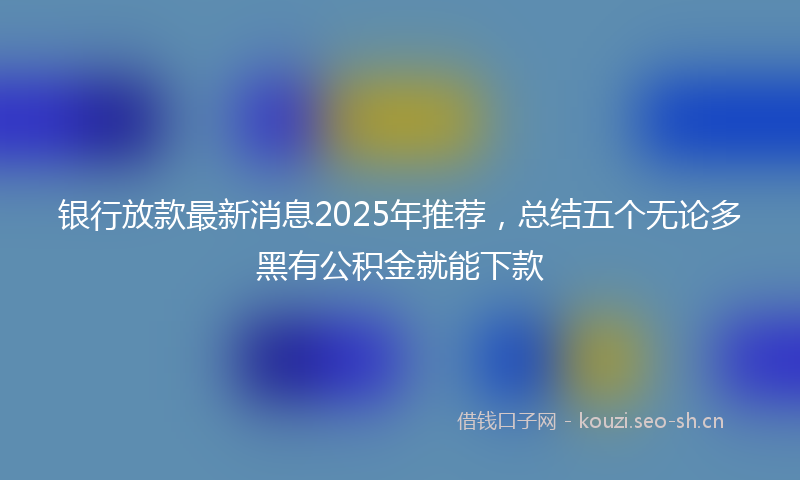银行放款最新消息2025年推荐，总结五个无论多黑有公积金就能下款
