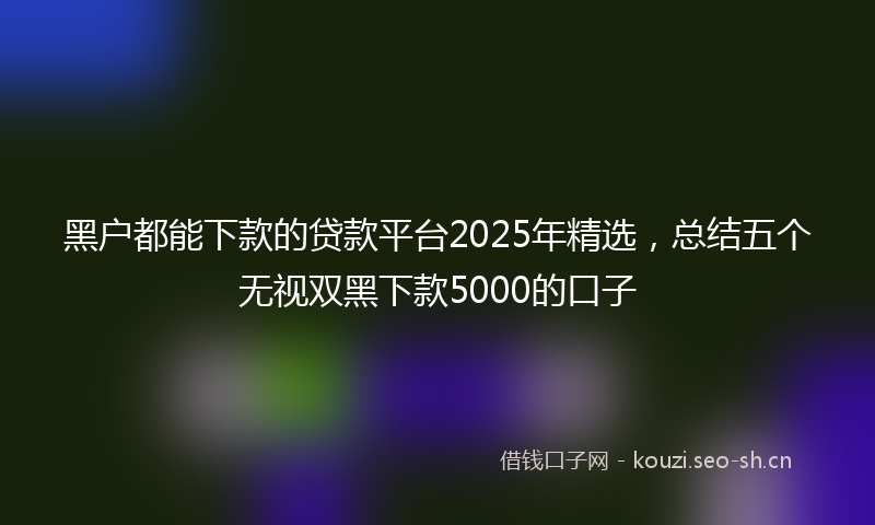 黑户都能下款的贷款平台2025年精选，总结五个无视双黑下款5000的口子