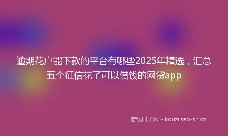 逾期花户能下款的平台有哪些2025年精选，汇总五个征信花了可以借钱的网贷app
