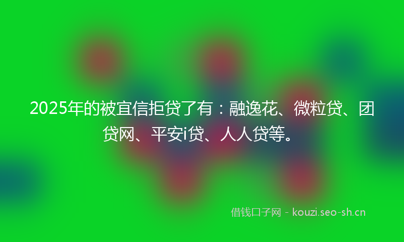 2025年的被宜信拒贷了有：融逸花、微粒贷、团贷网、平安i贷、人人贷等。