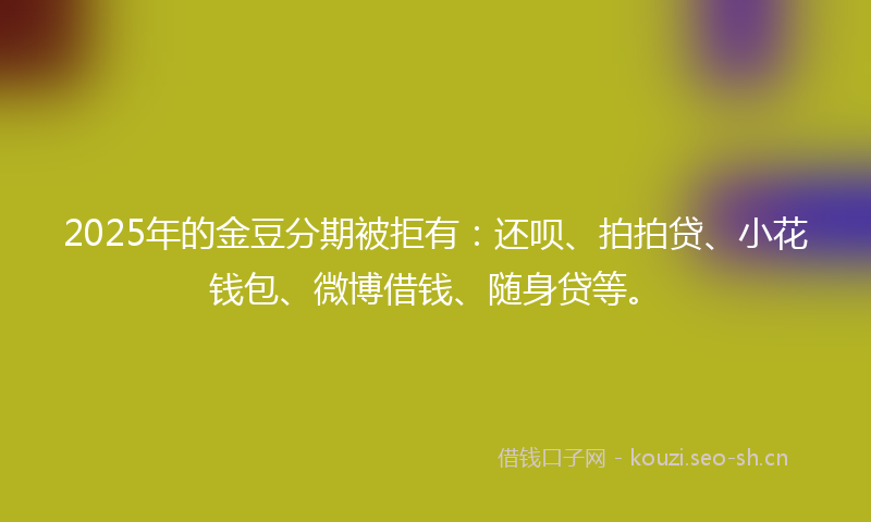 2025年的金豆分期被拒有：还呗、拍拍贷、小花钱包、微博借钱、随身贷等。