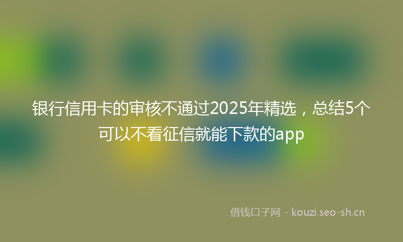 银行信用卡的审核不通过2025年精选，总结5个可以不看征信就能下款的app