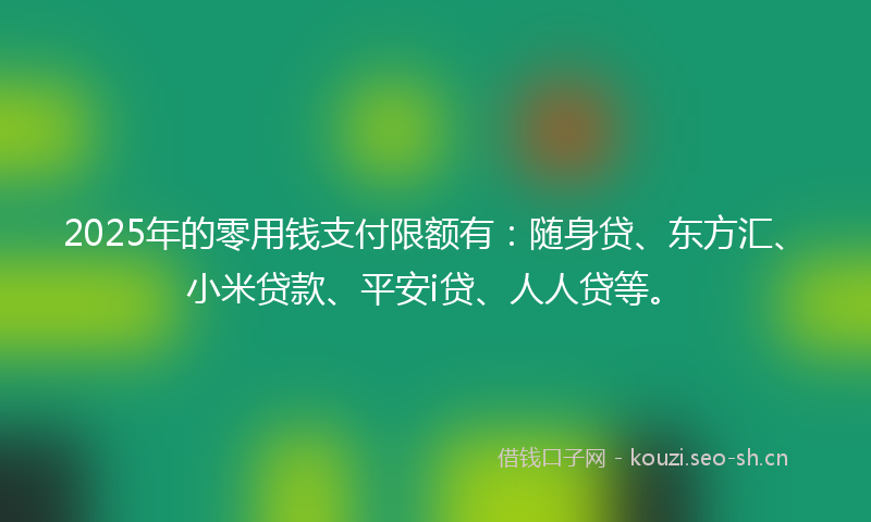 2025年的零用钱支付限额有：随身贷、东方汇、小米贷款、平安i贷、人人贷等。