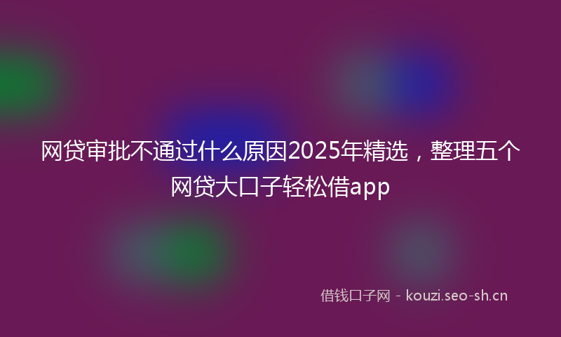 网贷审批不通过什么原因2025年精选，整理五个网贷大口子轻松借app