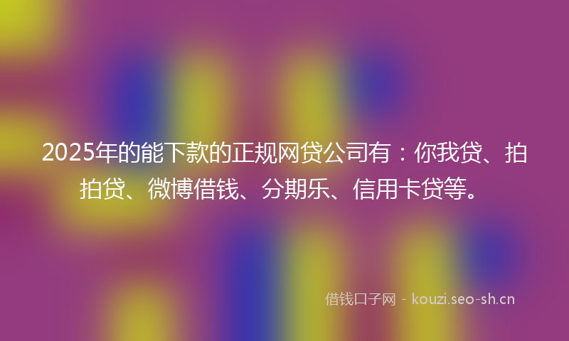 2025年的能下款的正规网贷公司有：你我贷、拍拍贷、微博借钱、分期乐、信用卡贷等。