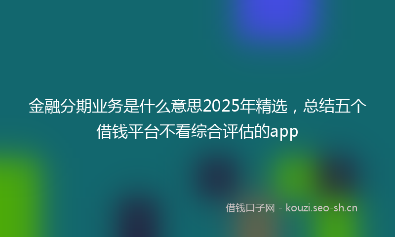 金融分期业务是什么意思2025年精选，总结五个借钱平台不看综合评估的app