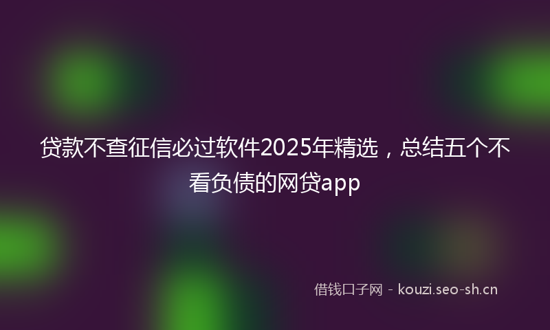 贷款不查征信必过软件2025年精选，总结五个不看负债的网贷app