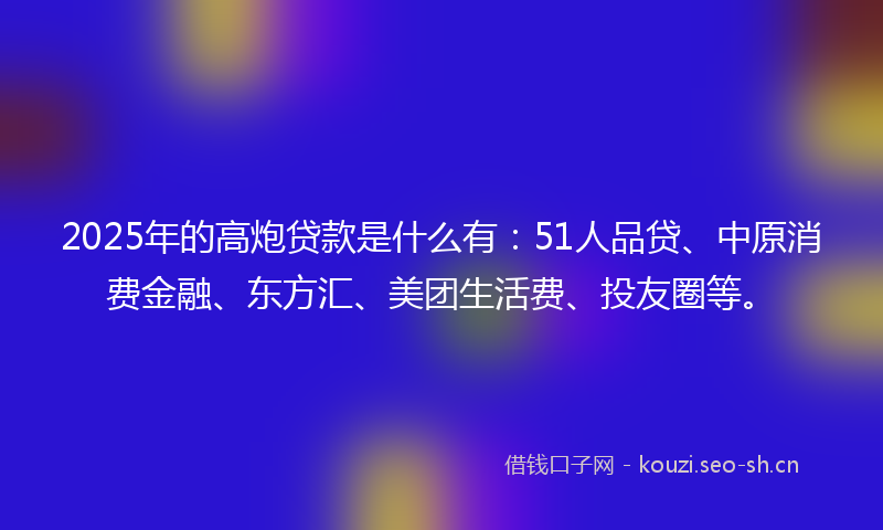2025年的高炮贷款是什么有：51人品贷、中原消费金融、东方汇、美团生活费、投友圈等。