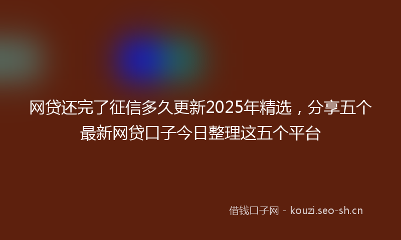 网贷还完了征信多久更新2025年精选，分享五个最新网贷口子今日整理这五个平台
