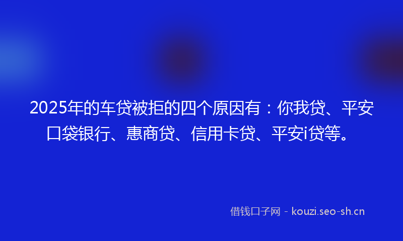 2025年的车贷被拒的四个原因有：你我贷、平安口袋银行、惠商贷、信用卡贷、平安i贷等。