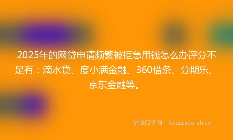 2025年的网贷申请频繁被拒急用钱怎么办评分不足有：滴水贷、度小满金融、360借条、分期乐、京东金融等。