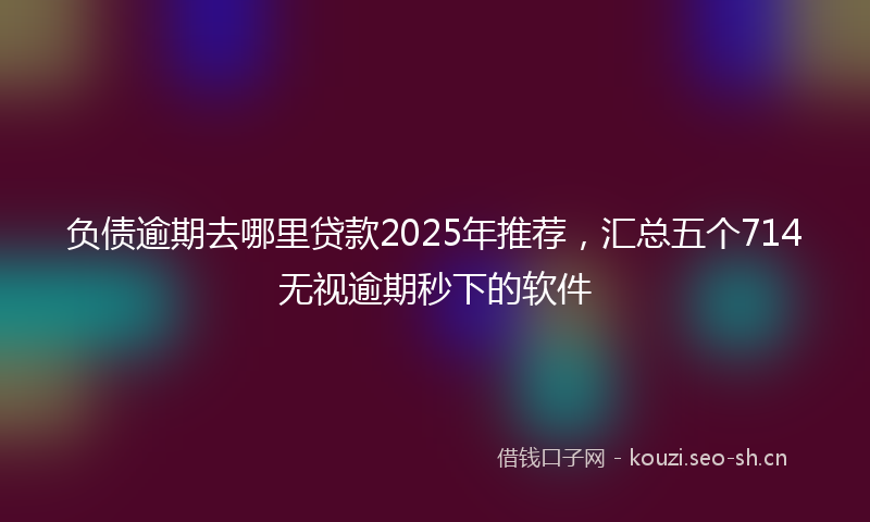 负债逾期去哪里贷款2025年推荐，汇总五个714无视逾期秒下的软件