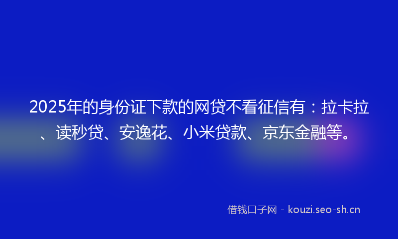 2025年的身份证下款的网贷不看征信有：拉卡拉、读秒贷、安逸花、小米贷款、京东金融等。