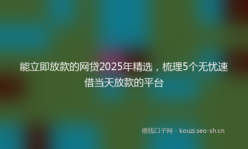 能立即放款的网贷2025年精选，梳理5个无忧速借当天放款的平台