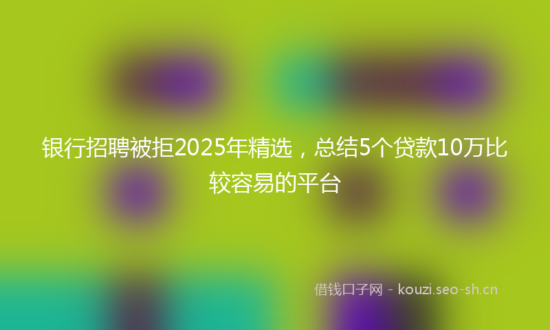 银行招聘被拒2025年精选，总结5个贷款10万比较容易的平台