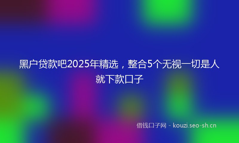 黑户贷款吧2025年精选，整合5个无视一切是人就下款口子