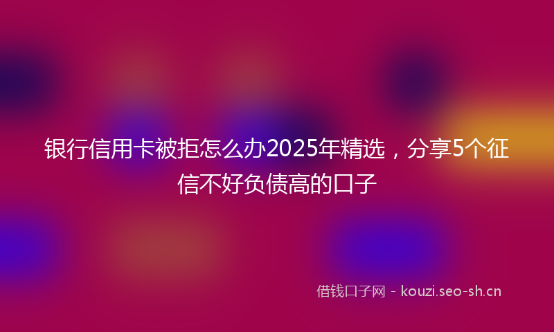 银行信用卡被拒怎么办2025年精选，分享5个征信不好负债高的口子