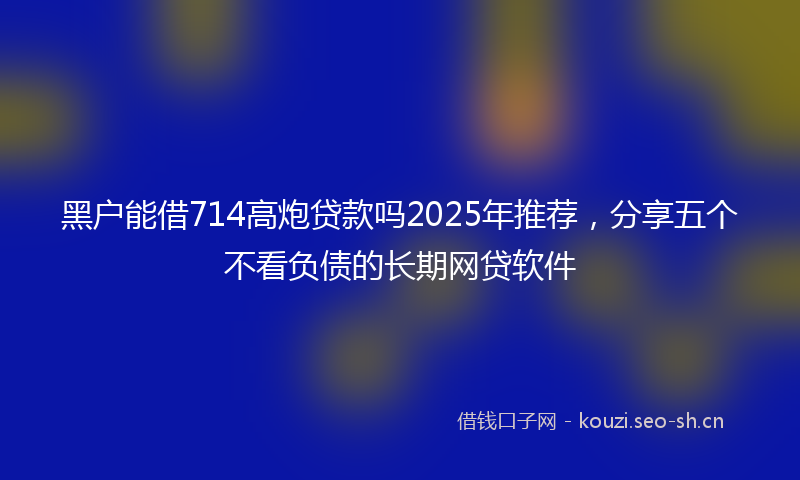 黑户能借714高炮贷款吗2025年推荐，分享五个不看负债的长期网贷软件