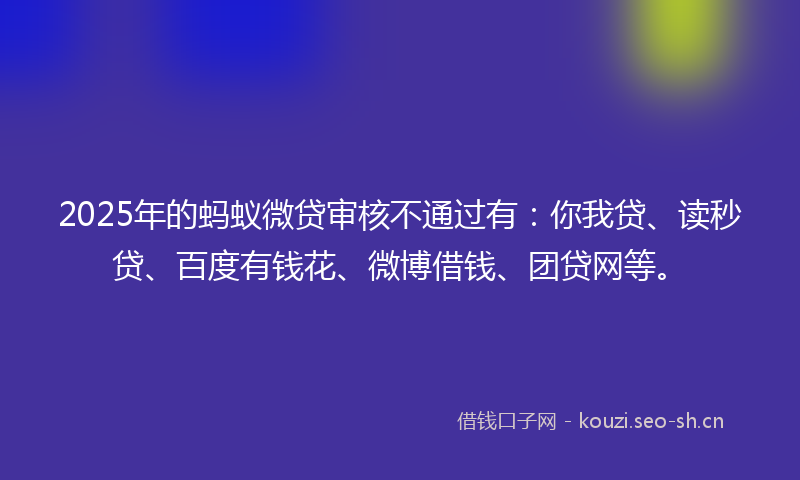 2025年的蚂蚁微贷审核不通过有：你我贷、读秒贷、百度有钱花、微博借钱、团贷网等。