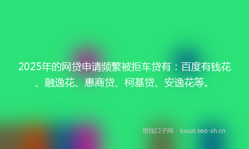 2025年的网贷申请频繁被拒车贷有：百度有钱花、融逸花、惠商贷、柯基贷、安逸花等。