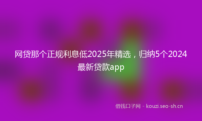 网贷那个正规利息低2025年精选，归纳5个2024最新贷款app