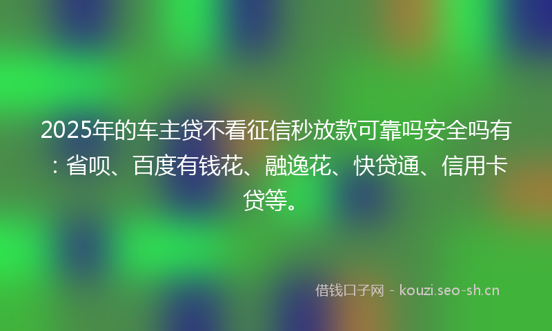 2025年的车主贷不看征信秒放款可靠吗安全吗有：省呗、百度有钱花、融逸花、快贷通、信用卡贷等。