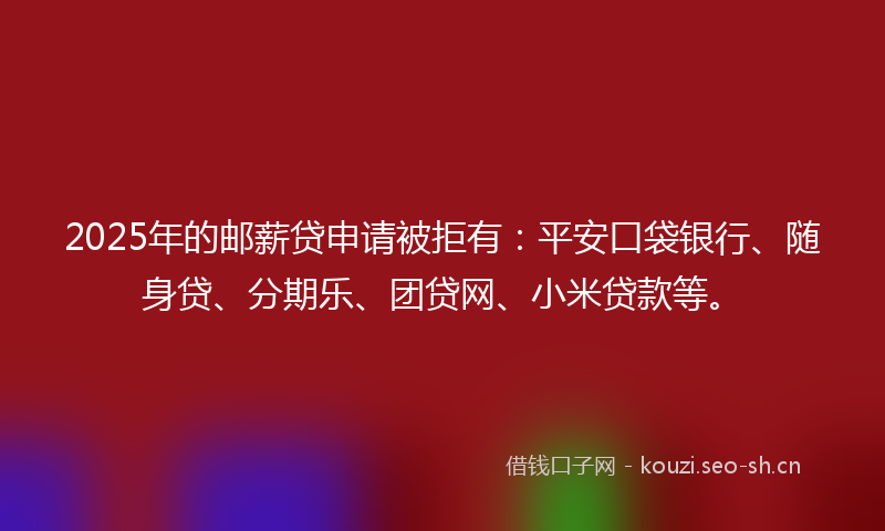 2025年的邮薪贷申请被拒有：平安口袋银行、随身贷、分期乐、团贷网、小米贷款等。