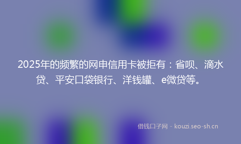 2025年的频繁的网申信用卡被拒有：省呗、滴水贷、平安口袋银行、洋钱罐、e微贷等。