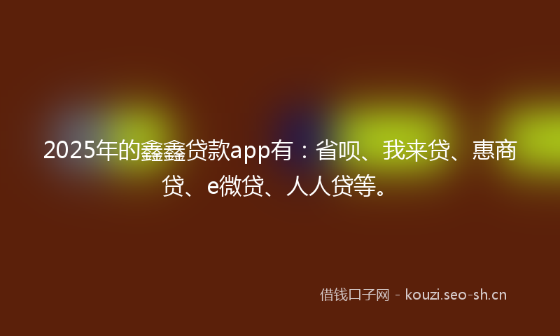 2025年的鑫鑫贷款app有：省呗、我来贷、惠商贷、e微贷、人人贷等。