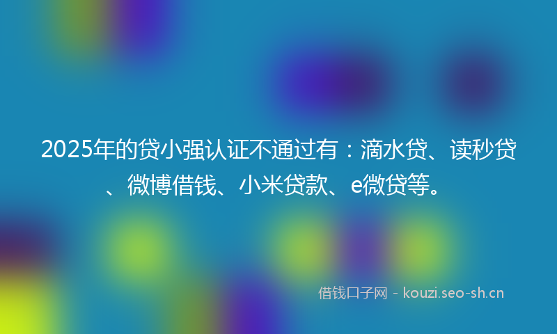 2025年的贷小强认证不通过有：滴水贷、读秒贷、微博借钱、小米贷款、e微贷等。