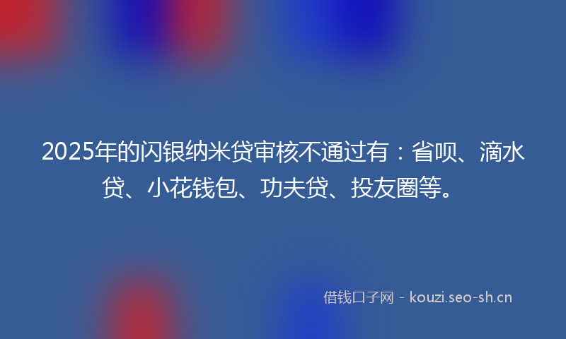 2025年的闪银纳米贷审核不通过有：省呗、滴水贷、小花钱包、功夫贷、投友圈等。
