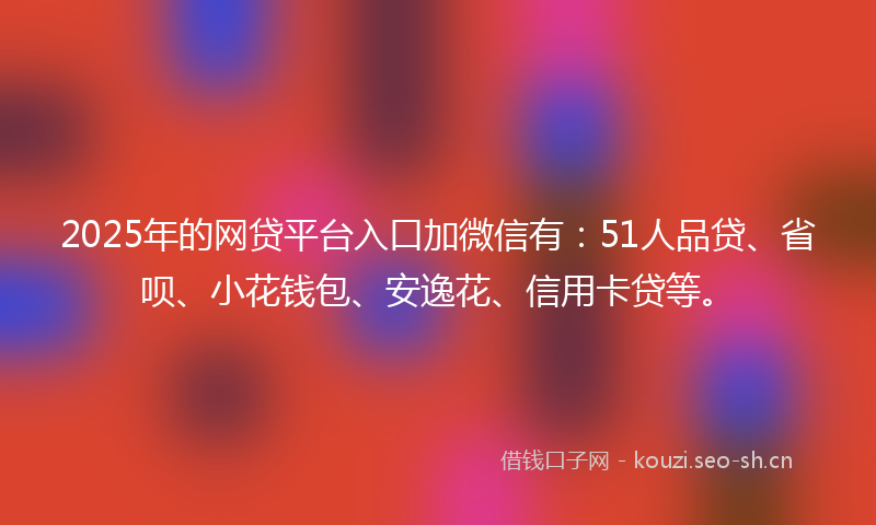 2025年的网贷平台入口加微信有：51人品贷、省呗、小花钱包、安逸花、信用卡贷等。