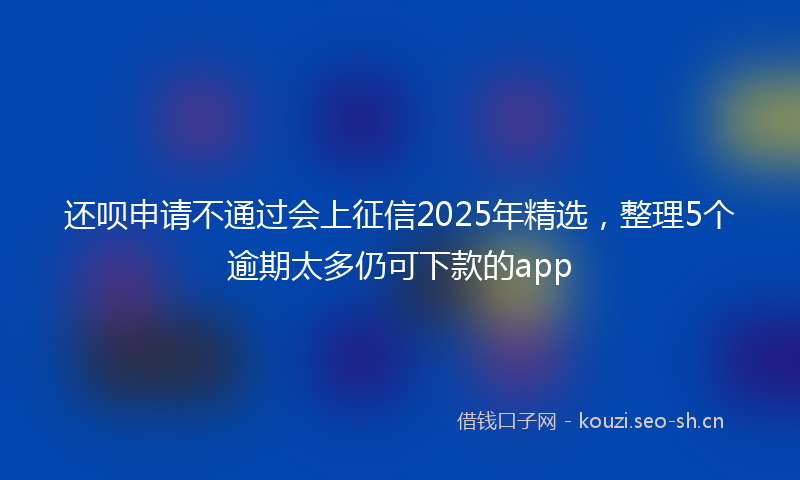 还呗申请不通过会上征信2025年精选，整理5个逾期太多仍可下款的app
