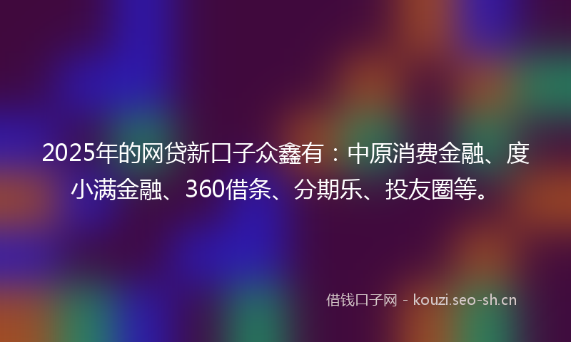 2025年的网贷新口子众鑫有：中原消费金融、度小满金融、360借条、分期乐、投友圈等。