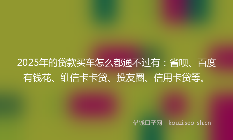 2025年的贷款买车怎么都通不过有：省呗、百度有钱花、维信卡卡贷、投友圈、信用卡贷等。