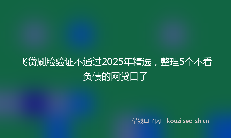 飞贷刷脸验证不通过2025年精选，整理5个不看负债的网贷口子