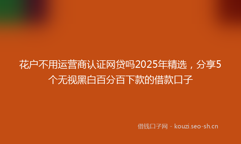 花户不用运营商认证网贷吗2025年精选，分享5个无视黑白百分百下款的借款口子