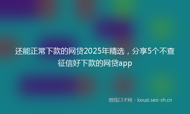 还能正常下款的网贷2025年精选，分享5个不查征信好下款的网贷app
