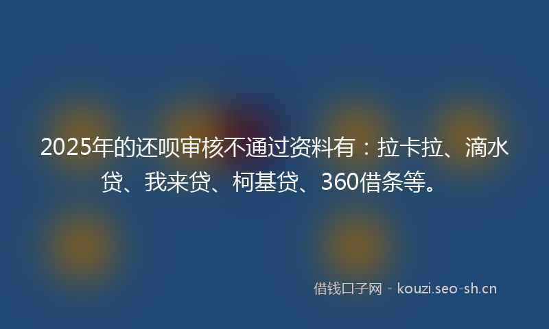 2025年的还呗审核不通过资料有：拉卡拉、滴水贷、我来贷、柯基贷、360借条等。