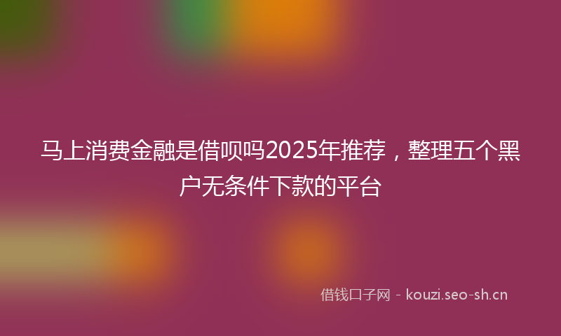 马上消费金融是借呗吗2025年推荐，整理五个黑户无条件下款的平台