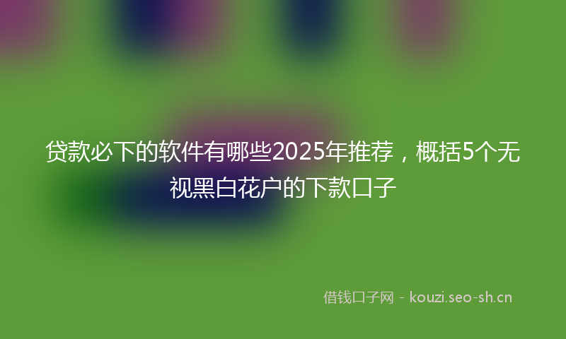 贷款必下的软件有哪些2025年推荐，概括5个无视黑白花户的下款口子