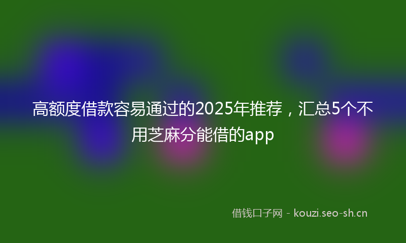 高额度借款容易通过的2025年推荐，汇总5个不用芝麻分能借的app