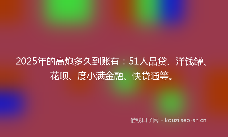2025年的高炮多久到账有：51人品贷、洋钱罐、花呗、度小满金融、快贷通等。
