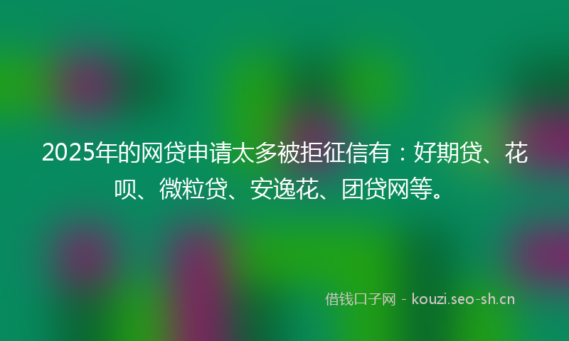 2025年的网贷申请太多被拒征信有：好期贷、花呗、微粒贷、安逸花、团贷网等。