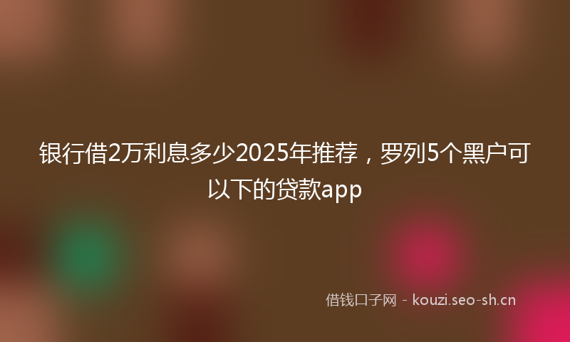 银行借2万利息多少2025年推荐，罗列5个黑户可以下的贷款app