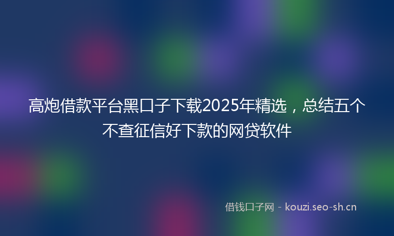 高炮借款平台黑口子下载2025年精选，总结五个不查征信好下款的网贷软件