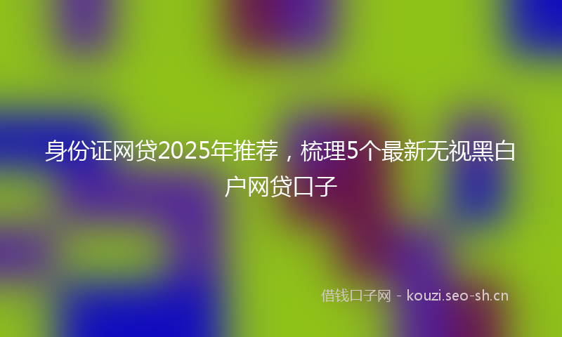 身份证网贷2025年推荐，梳理5个最新无视黑白户网贷口子