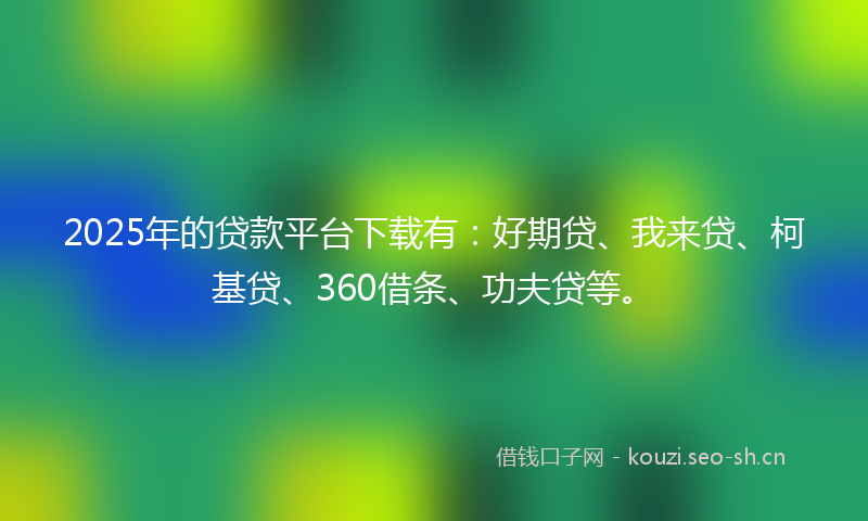 2025年的贷款平台下载有：好期贷、我来贷、柯基贷、360借条、功夫贷等。